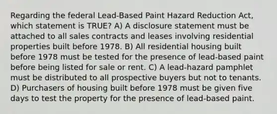 Regarding the federal Lead-Based Paint Hazard Reduction Act, which statement is TRUE? A) A disclosure statement must be attached to all sales contracts and leases involving residential properties built before 1978. B) All residential housing built before 1978 must be tested for the presence of lead-based paint before being listed for sale or rent. C) A lead-hazard pamphlet must be distributed to all prospective buyers but not to tenants. D) Purchasers of housing built before 1978 must be given five days to test the property for the presence of lead-based paint.