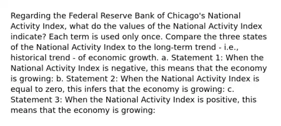 Regarding the Federal Reserve Bank of Chicago's National Activity Index, what do the values of the National Activity Index indicate? Each term is used only once. Compare the three states of the National Activity Index to the long‑term trend - i.e., historical trend - of economic growth. a. Statement 1: When the National Activity Index is negative, this means that the economy is growing: b. Statement 2: When the National Activity Index is equal to zero, this infers that the economy is growing: c. Statement 3: When the National Activity Index is positive, this means that the economy is growing: