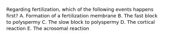 Regarding fertilization, which of the following events happens first? A. Formation of a fertilization membrane B. The fast block to polyspermy C. The slow block to polyspermy D. The cortical reaction E. The acrosomal reaction