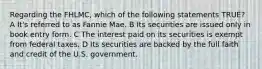 Regarding the FHLMC, which of the following statements TRUE? A It's referred to as Fannie Mae. B Its securities are issued only in book entry form. C The interest paid on its securities is exempt from federal taxes. D Its securities are backed by the full faith and credit of the U.S. government.