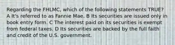 Regarding the FHLMC, which of the following statements TRUE? A It's referred to as Fannie Mae. B Its securities are issued only in book entry form. C The interest paid on its securities is exempt from federal taxes. D Its securities are backed by the full faith and credit of the U.S. government.