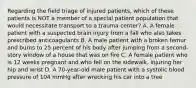 Regarding the field triage of injured​ patients, which of these patients is NOT a member of a special patient population that would necessitate transport to a trauma​ center? A. A female patient with a suspected brain injury from a fall who also takes prescribed anticoagulants B. A male patient with a broken femur and burns to 25 percent of his body after jumping from a​ second-story window of a house that was on fire C. A female patient who is 12 weeks pregnant and who fell on the​ sidewalk, injuring her hip and wrist D. A​ 70-year-old male patient with a systolic blood pressure of 104 mmHg after wrecking his car into a tree