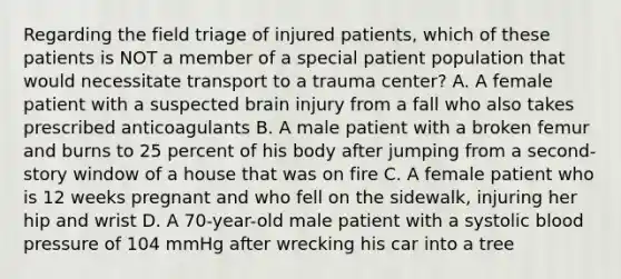 Regarding the field triage of injured​ patients, which of these patients is NOT a member of a special patient population that would necessitate transport to a trauma​ center? A. A female patient with a suspected brain injury from a fall who also takes prescribed anticoagulants B. A male patient with a broken femur and burns to 25 percent of his body after jumping from a​ second-story window of a house that was on fire C. A female patient who is 12 weeks pregnant and who fell on the​ sidewalk, injuring her hip and wrist D. A​ 70-year-old male patient with a systolic blood pressure of 104 mmHg after wrecking his car into a tree