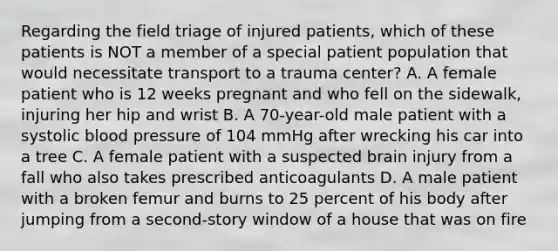 Regarding the field triage of injured​ patients, which of these patients is NOT a member of a special patient population that would necessitate transport to a trauma​ center? A. A female patient who is 12 weeks pregnant and who fell on the​ sidewalk, injuring her hip and wrist B. A​ 70-year-old male patient with a systolic blood pressure of 104 mmHg after wrecking his car into a tree C. A female patient with a suspected brain injury from a fall who also takes prescribed anticoagulants D. A male patient with a broken femur and burns to 25 percent of his body after jumping from a​ second-story window of a house that was on fire