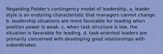 Regarding Fielder's contingency model of leadership, a. leader style is an enduring characteristic that managers cannot change. b. leadership situations are more favorable for leading when position power is weak. c. when task structure is low, the situation is favorable for leading. d. task-oriented leaders are primarily concerned with developing good relationships with subordinates.