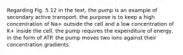 Regarding Fig. 5.12 in the text, the pump is an example of secondary active transport. the purpose is to keep a high concentration of Na+ outside the cell and a low concentration of K+ inside the cell. the pump requires the expenditure of energy, in the form of ATP. the pump moves two ions against their concentration gradients.