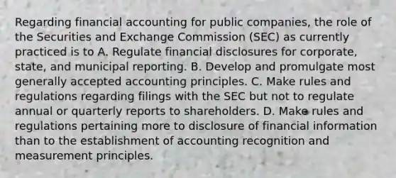 Regarding financial accounting for public companies, the role of the Securities and Exchange Commission (SEC) as currently practiced is to A. Regulate financial disclosures for corporate, state, and municipal reporting. B. Develop and promulgate most generally accepted accounting principles. C. Make rules and regulations regarding filings with the SEC but not to regulate annual or quarterly reports to shareholders. D. Make rules and regulations pertaining more to disclosure of financial information than to the establishment of accounting recognition and measurement principles.