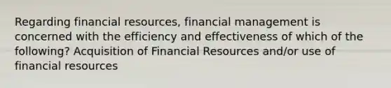 Regarding financial resources, financial management is concerned with the efficiency and effectiveness of which of the following? Acquisition of Financial Resources and/or use of financial resources