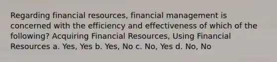 Regarding financial resources, financial management is concerned with the efficiency and effectiveness of which of the following? Acquiring Financial Resources, Using Financial Resources a. Yes, Yes b. Yes, No c. No, Yes d. No, No