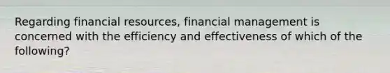 Regarding financial resources, financial management is concerned with the efficiency and effectiveness of which of the following?