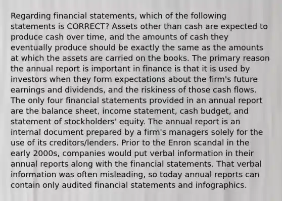 Regarding <a href='https://www.questionai.com/knowledge/kFBJaQCz4b-financial-statements' class='anchor-knowledge'>financial statements</a>, which of the following statements is CORRECT? Assets other than cash are expected to produce cash over time, and the amounts of cash they eventually produce should be exactly the same as the amounts at which the assets are carried on the books. The primary reason the annual report is important in finance is that it is used by investors when they form expectations about the firm's future earnings and dividends, and the riskiness of those cash flows. The only four financial statements provided in an annual report are the balance sheet, <a href='https://www.questionai.com/knowledge/kCPMsnOwdm-income-statement' class='anchor-knowledge'>income statement</a>, <a href='https://www.questionai.com/knowledge/k5eyRVQLz3-cash-budget' class='anchor-knowledge'>cash budget</a>, and statement of stockholders' equity. The annual report is an internal document prepared by a firm's managers solely for the use of its creditors/lenders. Prior to the Enron scandal in the early 2000s, companies would put verbal information in their annual reports along with the financial statements. That verbal information was often misleading, so today annual reports can contain only audited financial statements and infographics.