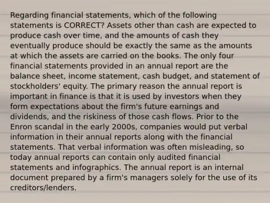 Regarding financial statements, which of the following statements is CORRECT? Assets other than cash are expected to produce cash over time, and the amounts of cash they eventually produce should be exactly the same as the amounts at which the assets are carried on the books. The only four financial statements provided in an annual report are the balance sheet, income statement, cash budget, and statement of stockholders' equity. The primary reason the annual report is important in finance is that it is used by investors when they form expectations about the firm's future earnings and dividends, and the riskiness of those cash flows. Prior to the Enron scandal in the early 2000s, companies would put verbal information in their annual reports along with the financial statements. That verbal information was often misleading, so today annual reports can contain only audited financial statements and infographics. The annual report is an internal document prepared by a firm's managers solely for the use of its creditors/lenders.