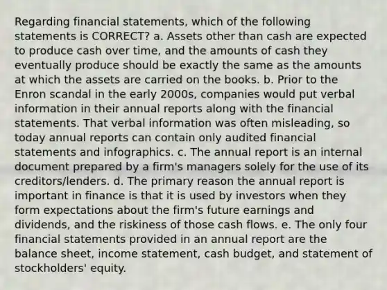 Regarding financial statements, which of the following statements is CORRECT? a. Assets other than cash are expected to produce cash over time, and the amounts of cash they eventually produce should be exactly the same as the amounts at which the assets are carried on the books. b. Prior to the Enron scandal in the early 2000s, companies would put verbal information in their annual reports along with the financial statements. That verbal information was often misleading, so today annual reports can contain only audited financial statements and infographics. c. The annual report is an internal document prepared by a firm's managers solely for the use of its creditors/lenders. d. The primary reason the annual report is important in finance is that it is used by investors when they form expectations about the firm's future earnings and dividends, and the riskiness of those cash flows. e. The only four financial statements provided in an annual report are the balance sheet, income statement, cash budget, and statement of stockholders' equity.