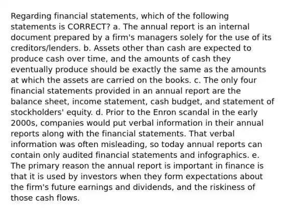 Regarding financial statements, which of the following statements is CORRECT? a. The annual report is an internal document prepared by a firm's managers solely for the use of its creditors/lenders. b. Assets other than cash are expected to produce cash over time, and the amounts of cash they eventually produce should be exactly the same as the amounts at which the assets are carried on the books. c. The only four financial statements provided in an annual report are the balance sheet, income statement, cash budget, and statement of stockholders' equity. d. Prior to the Enron scandal in the early 2000s, companies would put verbal information in their annual reports along with the financial statements. That verbal information was often misleading, so today annual reports can contain only audited financial statements and infographics. e. The primary reason the annual report is important in finance is that it is used by investors when they form expectations about the firm's future earnings and dividends, and the riskiness of those cash flows.