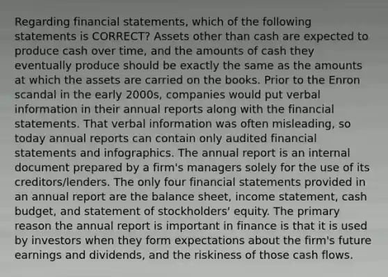 Regarding financial statements, which of the following statements is CORRECT? Assets other than cash are expected to produce cash over time, and the amounts of cash they eventually produce should be exactly the same as the amounts at which the assets are carried on the books. Prior to the Enron scandal in the early 2000s, companies would put verbal information in their annual reports along with the financial statements. That verbal information was often misleading, so today annual reports can contain only audited financial statements and infographics. The annual report is an internal document prepared by a firm's managers solely for the use of its creditors/lenders. The only four financial statements provided in an annual report are the balance sheet, income statement, cash budget, and statement of stockholders' equity. The primary reason the annual report is important in finance is that it is used by investors when they form expectations about the firm's future earnings and dividends, and the riskiness of those cash flows.