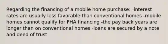 Regarding the financing of a mobile home purchase: -interest rates are usually less favorable than conventional homes -mobile homes cannot qualify for FHA financing -the pay back years are longer than on conventional homes -loans are secured by a note and deed of trust