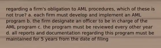 regarding a firm's obligation to AML procedures, which of these is not true? a. each firm must develop and implement an AML program b. the firm designate an officer to be in charge of the AML program c. the program must be reviewed every other year d. all reports and documentation regarding this program must be maintained for 5 years from the date of filing