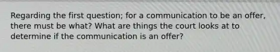 Regarding the first question; for a communication to be an offer, there must be what? What are things the court looks at to determine if the communication is an offer?