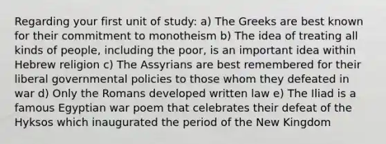 Regarding your first unit of study: a) The Greeks are best known for their commitment to monotheism b) The idea of treating all kinds of people, including the poor, is an important idea within Hebrew religion c) The Assyrians are best remembered for their liberal governmental policies to those whom they defeated in war d) Only the Romans developed written law e) The Iliad is a famous Egyptian war poem that celebrates their defeat of the Hyksos which inaugurated the period of the New Kingdom