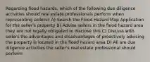 Regarding flood hazards, which of the following due diligence activities should real estate professionals perform when representing sellers? A) Search the Flood Hazard Map Application for the seller's property B) Advise sellers in the flood hazard area they are not legally obligated to disclose this C) Discuss with sellers the advantages and disadvantages of proactively advising the property is located in the flood hazard area D) All are due diligence activities the seller's real estate professional should perform