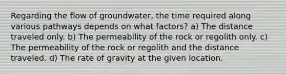 Regarding the flow of groundwater, the time required along various pathways depends on what factors? a) The distance traveled only. b) The permeability of the rock or regolith only. c) The permeability of the rock or regolith and the distance traveled. d) The rate of gravity at the given location.