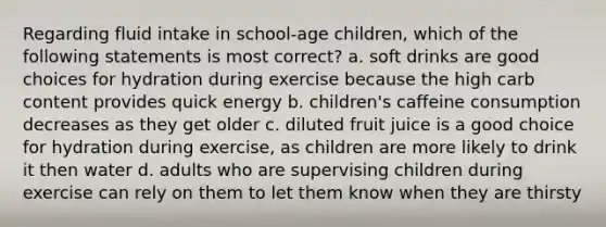 Regarding fluid intake in school-age children, which of the following statements is most correct? a. soft drinks are good choices for hydration during exercise because the high carb content provides quick energy b. children's caffeine consumption decreases as they get older c. diluted fruit juice is a good choice for hydration during exercise, as children are more likely to drink it then water d. adults who are supervising children during exercise can rely on them to let them know when they are thirsty