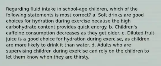 Regarding fluid intake in school-age children, which of the following statements is most correct? a. Soft drinks are good choices for hydration during exercise because the high carbohydrate content provides quick energy. b. Children's caffeine consumption decreases as they get older. c. Diluted fruit juice is a good choice for hydration during exercise, as children are more likely to drink it than water. d. Adults who are supervising children during exercise can rely on the children to let them know when they are thirsty.