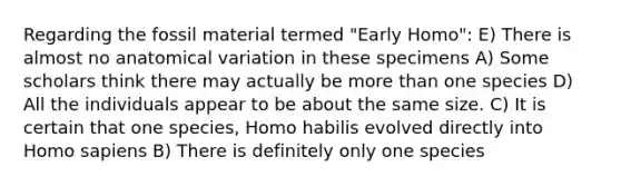 Regarding the fossil material termed "Early Homo": E) There is almost no anatomical variation in these specimens A) Some scholars think there may actually be more than one species D) All the individuals appear to be about the same size. C) It is certain that one species, Homo habilis evolved directly into Homo sapiens B) There is definitely only one species