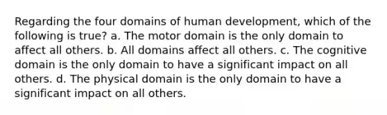 Regarding the four domains of human development, which of the following is true? a. The motor domain is the only domain to affect all others. b. All domains affect all others. c. The cognitive domain is the only domain to have a significant impact on all others. d. The physical domain is the only domain to have a significant impact on all others.