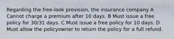 Regarding the free-look provision, the insurance company A Cannot charge a premium after 10 days. B Must issue a free policy for 30/31 days. C Must issue a free policy for 10 days. D Must allow the policyowner to return the policy for a full refund.