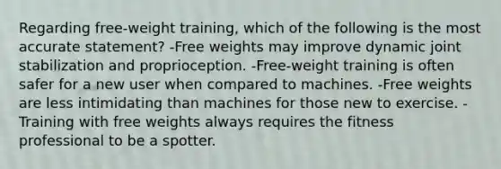 Regarding free-weight training, which of the following is the most accurate statement? -Free weights may improve dynamic joint stabilization and proprioception. -Free-weight training is often safer for a new user when compared to machines. -Free weights are less intimidating than machines for those new to exercise. -Training with free weights always requires the fitness professional to be a spotter.