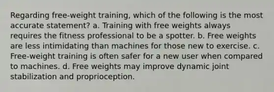 Regarding free-weight training, which of the following is the most accurate statement? a. Training with free weights always requires the fitness professional to be a spotter. b. Free weights are less intimidating than machines for those new to exercise. c. Free-weight training is often safer for a new user when compared to machines. d. Free weights may improve dynamic joint stabilization and proprioception.