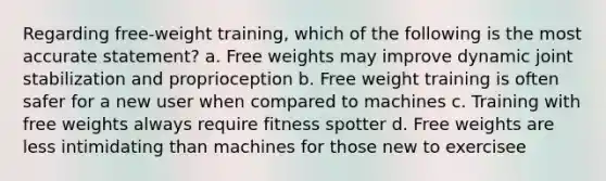 Regarding free-weight training, which of the following is the most accurate statement? a. Free weights may improve dynamic joint stabilization and proprioception b. Free weight training is often safer for a new user when compared to machines c. Training with free weights always require fitness spotter d. Free weights are less intimidating than machines for those new to exercisee