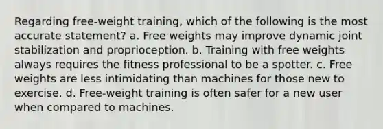 Regarding free-weight training, which of the following is the most accurate statement? a. Free weights may improve dynamic joint stabilization and proprioception. b. Training with free weights always requires the fitness professional to be a spotter. c. Free weights are less intimidating than machines for those new to exercise. d. Free-weight training is often safer for a new user when compared to machines.