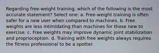 Regarding free-weight training, which of the following is the most accurate statement? Select one: a. Free-weight training is often safer for a new user when compared to machines. b. Free weights are less intimidating than machines for those new to exercise. c. Free weights may improve dynamic joint stabilization and proprioception. d. Training with free weights always requires the fitness professional to be a spotter.