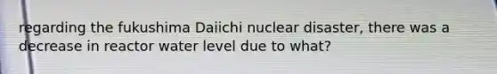 regarding the fukushima Daiichi nuclear disaster, there was a decrease in reactor water level due to what?