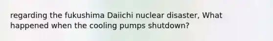 regarding the fukushima Daiichi nuclear disaster, What happened when the cooling pumps shutdown?