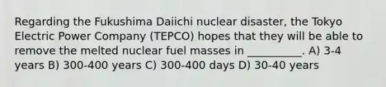 Regarding the Fukushima Daiichi nuclear disaster, the Tokyo Electric Power Company (TEPCO) hopes that they will be able to remove the melted nuclear fuel masses in __________. A) 3-4 years B) 300-400 years C) 300-400 days D) 30-40 years