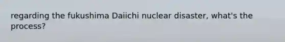 regarding the fukushima Daiichi nuclear disaster, what's the process?