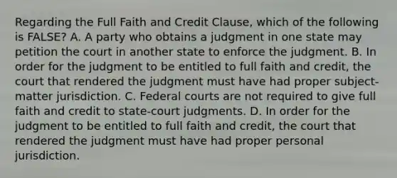 Regarding the Full Faith and Credit Clause, which of the following is FALSE? A. A party who obtains a judgment in one state may petition the court in another state to enforce the judgment. B. In order for the judgment to be entitled to full faith and credit, the court that rendered the judgment must have had proper subject-matter jurisdiction. C. Federal courts are not required to give full faith and credit to state-court judgments. D. In order for the judgment to be entitled to full faith and credit, the court that rendered the judgment must have had proper personal jurisdiction.