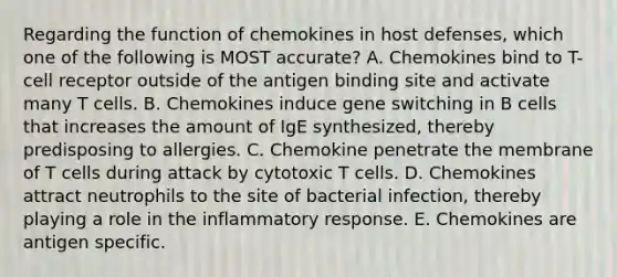 Regarding the function of chemokines in host defenses, which one of the following is MOST accurate? A. Chemokines bind to T-cell receptor outside of the antigen binding site and activate many T cells. B. Chemokines induce gene switching in B cells that increases the amount of IgE synthesized, thereby predisposing to allergies. C. Chemokine penetrate the membrane of T cells during attack by cytotoxic T cells. D. Chemokines attract neutrophils to the site of bacterial infection, thereby playing a role in the inflammatory response. E. Chemokines are antigen specific.