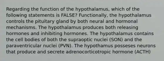 Regarding the function of the hypothalamus, which of the following statements is FALSE? Functionally, the hypothalamus controls the pituitary gland by both neural and hormonal mechanisms. The hypothalamus produces both releasing hormones and inhibiting hormones. The hypothalamus contains the cell bodies of both the supraoptic nuclei (SON) and the paraventricular nuclei (PVN). The hypothamus posseses neurons that produce and secrete adrenocorticotropic hormone (ACTH)