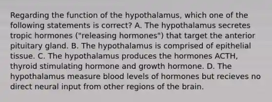 Regarding the function of the hypothalamus, which one of the following statements is correct? A. The hypothalamus secretes tropic hormones ("releasing hormones") that target the anterior pituitary gland. B. The hypothalamus is comprised of epithelial tissue. C. The hypothalamus produces the hormones ACTH, thyroid stimulating hormone and growth hormone. D. The hypothalamus measure blood levels of hormones but recieves no direct neural input from other regions of the brain.