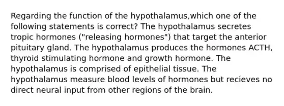 Regarding the function of the hypothalamus,which one of the following statements is correct? The hypothalamus secretes tropic hormones ("releasing hormones") that target the anterior pituitary gland. The hypothalamus produces the hormones ACTH, thyroid stimulating hormone and growth hormone. The hypothalamus is comprised of epithelial tissue. The hypothalamus measure blood levels of hormones but recieves no direct neural input from other regions of the brain.