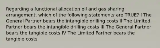 Regarding a functional allocation oil and gas sharing arrangement, which of the following statements are TRUE? I The General Partner bears the intangible drilling costs II The Limited Partner bears the intangible drilling costs III The General Partner bears the tangible costs IV The Limited Partner bears the tangible costs