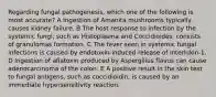 Regarding fungal pathogenesis, which one of the following is most accurate? A Ingestion of Amanita mushrooms typically causes kidney failure. B The host response to infection by the systemic fungi, such as Histoplasma and Coccidioides, consists of granulomas formation. C The fever seen in systemic fungal infections is caused by endotoxin-induced release of interlukin-1. D Ingestion of aflatoxin produced by Aspergillus flavus can cause adenocarcinoma of the colon. E A positive result in the skin test to fungal antigens, such as coccidioidin, is caused by an immediate hypersensitivity reaction.