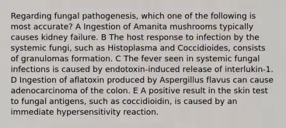 Regarding fungal pathogenesis, which one of the following is most accurate? A Ingestion of Amanita mushrooms typically causes kidney failure. B The host response to infection by the systemic fungi, such as Histoplasma and Coccidioides, consists of granulomas formation. C The fever seen in systemic fungal infections is caused by endotoxin-induced release of interlukin-1. D Ingestion of aflatoxin produced by Aspergillus flavus can cause adenocarcinoma of the colon. E A positive result in the skin test to fungal antigens, such as coccidioidin, is caused by an immediate hypersensitivity reaction.