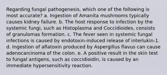 Regarding fungal pathogenesis, which one of the following is most accurate? a. Ingestion of Amanita mushrooms typically causes kidney failure. b. The host response to infection by the systemic fungi, such as Histoplasma and Coccidioides, consists of granulomas formation. c. The fever seen in systemic fungal infections is caused by endotoxin-induced release of interlukin-1. d. Ingestion of aflatoxin produced by Aspergillus flavus can cause adenocarcinoma of the colon. e. A positive result in the skin test to fungal antigens, such as coccidioidin, is caused by an immediate hypersensitivity reaction.