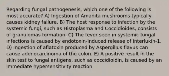 Regarding fungal pathogenesis, which one of the following is most accurate? A) Ingestion of Amanita mushrooms typically causes kidney failure. B) The host response to infection by the systemic fungi, such as Histoplasma and Coccidioides, consists of granulomas formation. C) The fever seen in systemic fungal infections is caused by endotoxin-induced release of interlukin-1. D) Ingestion of aflatoxin produced by Aspergillus flavus can cause adenocarcinoma of the colon. E) A positive result in the skin test to fungal antigens, such as coccidioidin, is caused by an immediate hypersensitivity reaction.