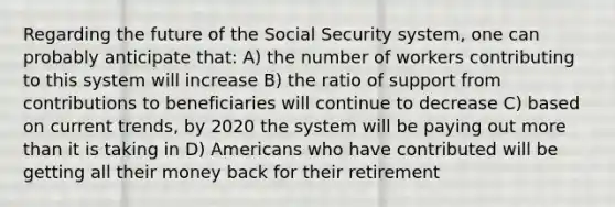 Regarding the future of the Social Security system, one can probably anticipate that: A) the number of workers contributing to this system will increase B) the ratio of support from contributions to beneficiaries will continue to decrease C) based on current trends, by 2020 the system will be paying out more than it is taking in D) Americans who have contributed will be getting all their money back for their retirement